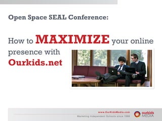 Open Space SEAL Conference:


How to MAXIMIZE your online
presence with
Ourkids.net




                                             w w w.O u r K i d s M e d i a .c o m
                  M a r ke ti n g I n d e p e n dMn tr ke ti n g lIs d en c e d e 9 8 S c h o o l s s i n c e 19 9 8
                                                 e a S c h o o n s i p e n 19 n t
 