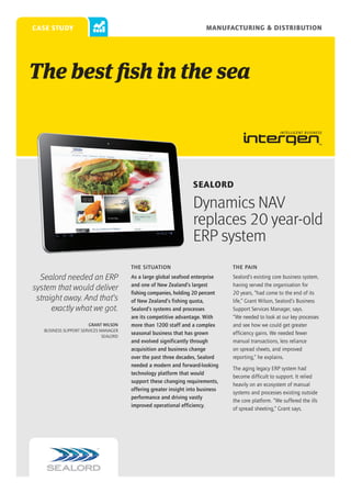 Manufacturing & Distribution

case study

The best fish in the sea

Sealord

Dynamics NAV
replaces 20 year-old
ERP system
THE SITUATION

Sealord needed an ERP
system that would deliver
straight away. And that’s
exactly what we got.
Grant Wilson
Business Support Services Manager
Sealord

THE PAIN

As a large global seafood enterprise
and one of New Zealand’s largest
fishing companies, holding 20 percent
of New Zealand’s fishing quota,
Sealord’s systems and processes
are its competitive advantage. With
more than 1200 staff and a complex
seasonal business that has grown
and evolved significantly through
acquisition and business change
over the past three decades, Sealord
needed a modern and forward-looking
technology platform that would
support these changing requirements,
offering greater insight into business
performance and driving vastly
improved operational efficiency.

Sealord’s existing core business system,
having served the organisation for
20 years, “had come to the end of its
life,” Grant Wilson, Sealord’s Business
Support Services Manager, says.
“We needed to look at our key processes
and see how we could get greater
efficiency gains. We needed fewer
manual transactions, less reliance
on spread sheets, and improved
reporting,” he explains.
The aging legacy ERP system had
become difficult to support. It relied
heavily on an ecosystem of manual
systems and processes existing outside
the core platform. “We suffered the ills
of spread sheeting,” Grant says.

 