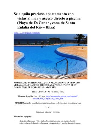 Se alquila precioso apartamento con
vistas al mar y acceso directo a piscina
(Playa de Es Canar , zona de Santa
Eulalia del Río – Ibiza)
enero 14, AM Deja un comentario

PROPIETARIO PARTICULAR ALQUILA APARTAMENTO EN IBIZA CON
VISTAS AL MAR Y ACCESO DIRECTO A LA PISCINA (PLAYA DE ES
CANAR, ZONA DE SANTA EULALIA DEL RIO)
TELÉFONO CONTACTO: 650 53 12 93
Mapa de situación : haz click aquí https://mapsengine.google.com/map/edit?
mid=zKWM_ls3ky0k.kfw_Umc-_Zu4
ALQUILO acogedor y cuidadísimo apartamento en perfecto estado con vistas al mar.
75 m2.
Capacidad máxima 4 personas.
Totalmente equipado:
•

Aire Acondicionado Frío o Calor. Cocina americana con menaje, horno
microondas grill, licuadora, batidora, vitrocerámica. 1 amplio dormitorio cama

 