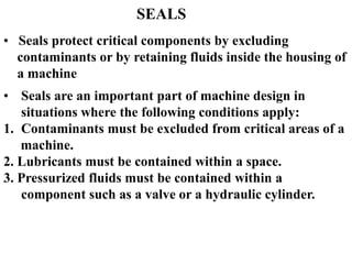 SEALS
• Seals protect critical components by excluding
contaminants or by retaining fluids inside the housing of
a machine
• Seals are an important part of machine design in
situations where the following conditions apply:
1. Contaminants must be excluded from critical areas of a
machine.
2. Lubricants must be contained within a space.
3. Pressurized fluids must be contained within a
component such as a valve or a hydraulic cylinder.
 