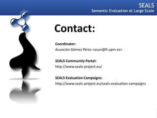 Contact:
             Coordinator:
             Asunción Gómez Pérez <asun@fi.upm.es>

             SEALS Community Portal:
             http://www.seals-project.eu/

             SEALS Evaluation Campaigns:
             http://www.seals-project.eu/seals-evaluation-campaigns




30.05.2010

5
 