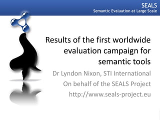 Results of the first worldwide evaluation campaign for semantic tools Dr Lyndon Nixon, STI International On behalf of the SEALS Project http://www.seals-project.eu 06.09.11 