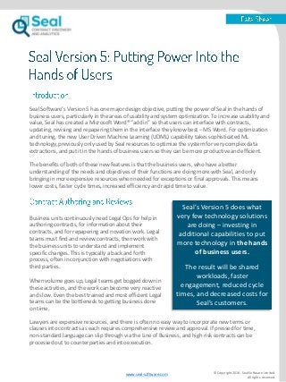 Seal Software’s Version 5 has one major design objective, putting the power of Seal in the hands of
business users, particularly in the areas of usability and system optimization. To increase usability and
value, Seal has created a Microsoft Word® “add in” so that users can interface with contracts,
updating, revising and repapering them in the interface they know best – MS Word. For optimization
and tuning, the new User Driven Machine Learning (UDML) capability takes sophisticated ML
technology, previously only used by Seal resources to optimize the system for very complex data
extractions, and put it in the hands of business users so they can be more productive and efficient.
The benefits of both of these new features is that the business users, who have a better
understanding of the needs and objectives of their functions are doing more with Seal, and only
bringing in more expensive resources when needed for exceptions or final approvals. This means
lower costs, faster cycle times, increased efficiency and rapid time to value.
© Copyright 2016. Seal Software Limited.
All rights reserved.
Business units continuously need Legal Ops for help in
authoring contracts, for information about their
contracts, and for repapering and novation work. Legal
teams must find and review contracts, then work with
the business units to understand and implement
specific changes. This is typically a back and forth
process, often in conjunction with negotiations with
third parties.
When volume goes up, Legal teams get bogged down in
these activities, and the work can become very reactive
and slow. Even the best trained and most efficient Legal
teams can be the bottleneck to getting business done
on time.
Seal’s Version 5 does what
very few technology solutions
are doing – investing in
additional capabilities to put
more technology in the hands
of business users.
The result will be shared
workloads, faster
engagement, reduced cycle
times, and decreased costs for
Seal’s customers.
Lawyers are expensive resources, and there is often no easy way to incorporate new terms or
clauses into contracts as each requires comprehensive review and approval. If pressed for time,
non-standard language can slip through via the Line of Business, and high risk contracts can be
processed out to counterparties and into execution.
www.seal-software.com
 