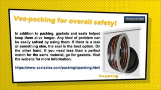 1
In addition to packing, gaskets and seals helped
keep them alive longer. Any kind of problem can
be easily solved by using them. If there is a leak
or something else, the seal is the best option. On
the other hand, if you need less than a perfect
match for the same material, go for gaskets. Visit
the website for more information.
https://www.sealsales.com/packing/vpacking.html
 