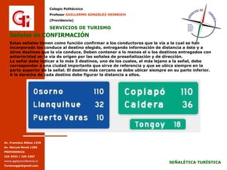 Señales de CONFIRMACIÓN Estas señales tienen como función confirmar a los conductores que la vía a la cual se han incorporado los conduce al destino elegido, entregando información de distancia a éste y a otros destinos que la vía conduce. Deben contener a lo menos el o los destinos entregados con anterioridad en la vía de origen por las señales de preseñalización y de dirección. La señal debe indicar a lo más 3 destinos, uno de los cuales, el más lejano a la señal, debe corresponder a una ciudad importante que sirve de referencia y que se ubica siempre en la parte superior de la señal. El destino más cercano se debe ubicar siempre en su parte inferior. A la derecha de cada destino debe figurar la distancia a ellos. 