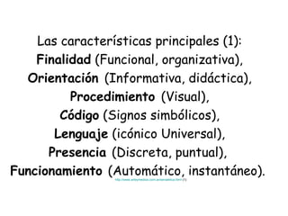 Las características principales (1): Finalidad  (Funcional, organizativa), Orientación  (Informativa, didáctica), Procedimiento  (Visual), Código  (Signos simbólicos), Lenguaje  (icónico Universal), Presencia  (Discreta, puntual),  Funcionamiento  (Automático, instantáneo).  http://www.arteymedios.com.ar/senaletica.html  (1) 
