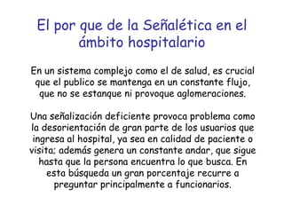 El por que de la Señalética en el ámbito hospitalario En un sistema complejo como el de salud, es crucial que el publico se mantenga en un constante flujo, que no se estanque ni provoque aglomeraciones. Una señalización deficiente provoca problema como la desorientación de gran parte de los usuarios que ingresa al hospital, ya sea en calidad de paciente o visita; además genera un constante andar, que sigue hasta que la persona encuentra lo que busca. En esta búsqueda un gran porcentaje recurre a preguntar principalmente a funcionarios. 