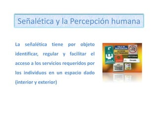 Señalética y la Percepción humana La señalética tiene por objeto identificar, regular y facilitar el acceso a los servicios requeridos por los individuos en un espacio dado (interior y exterior)                                           