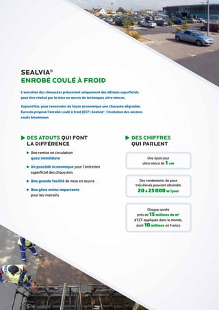 SEALVIA®
Enrobé coulé à froid
L’entretien des chaussées présentant uniquement des défauts superficiels
peut être réalisé par la mise en œuvre de techniques ultra minces.
Aujourd’hui, pour renouveler de façon économique une chaussée dégradée,
Eurovia propose l’enrobé coulé à froid (ECF) Sealvia®, l’évolution des anciens
coulis bitumineux.

DES ATOUTS QUI FONT
LA DIFFÉRENCE
Une remise en circulation

quasi immédiate
Un procédé économique pour l’entretien

superficiel des chaussées
Une grande facilité de mise en œuvre
U
 ne gêne moins importante
pour les riverains

DES CHIFFRES
QUI PARLENT
Une épaisseur

ultra mince de 1 cm

Des rendements de pose
très élevés pouvant atteindre

20 à 25 000 m2/jour

Chaque année

près de 15 millions de m2
d’ECF appliqués dans le monde,
dont 10 millions en France

 