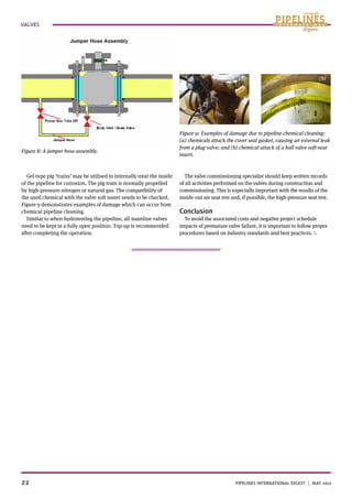 22		 	 Pipelines International digest | MAY 2012
VALVES
Gel-type pig ‘trains’ may be utilised to internally treat the inside
of the pipeline for corrosion. The pig train is normally propelled
by high-pressure nitrogen or natural gas. The compatibility of
the used chemical with the valve soft insert needs to be checked.
Figure 9 demonstrates examples of damage which can occur from
chemical pipeline cleaning.
Similar to when hydrotesting the pipeline, all mainline valves
need to be kept in a fully open position. Top-up is recommended
after completing the operation.
The valve commissioning specialist should keep written records
of all activities performed on the valves during construction and
commissioning. This is especially important with the results of the
inside-out air-seat test and, if possible, the high-pressure seat test.
Conclusion
To avoid the associated costs and negative project schedule
impacts of premature valve failure, it is important to follow proper
procedures based on industry standards and best practices.
Figure 8: A jumper hose assembly.
Figure 9: Examples of damage due to pipeline chemical cleaning:
(a) chemicals attack the cover seal gasket, causing an external leak
from a plug valve; and (b) chemical attack of a ball valve soft-seat
insert.
(a) (b)
 