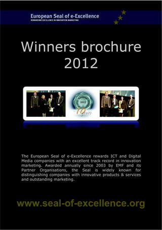 Winners brochure
     2012




The European Seal of e-Excellence rewards ICT and Digital
Media companies with an excellent track record in innovation
marketing. Awarded annually since 2003 by EMF and its
Partner Organisations, the Seal is widely known for
distinguishing companies with innovative products & services
and outstanding marketing.




www.seal-of-excellence.org
 