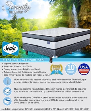 ‣ Soporte Semi-Ortopédico.
‣ Avanzado Sistema UltraTop®.
‣ Finas y suaves telas PolyCotton Blend.
‣ Tela Antibacteríal, Antiácaros y Antialérgica.
‣ Base firme y patas de madera con rodos y freno.
Medidas: Unipersonal 39” x 75” Matrimonial 54” x 75” Queen 60” x 80” King 80” x 80”
Nuestro sistema Comfort Core® es una capa adicional de esponja de
alta densidad que proporciona un 30% de soporte adicional en la
zona central de la cama.
Nuestro sistema Foam Encased® es un marco perimetral de esponja
que aumenta la durabilidad y comodidad en las orillas de su cama.
Nuestro avanzado resorte bicónico está reforzado con Titanio®, que
es mas resistente que el acero y proporciona mayor durabilidad.
Años de
Garantía
10
ELEGANCIA Y TRANQUILIDAD!
SerenityUltra Top
 