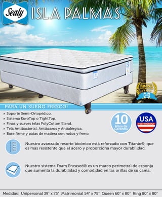 Medidas: Unipersonal 39” x 75” Matrimonial 54” x 75” Queen 60” x 80” King 80” x 80”
Nuestro sistema Foam Encased® es un marco perimetral de esponja
que aumenta la durabilidad y comodidad en las orillas de su cama.
Nuestro avanzado resorte bicónico está reforzado con Titanio®, que
es mas resistente que el acero y proporciona mayor durabilidad.
ISLA PALMAS
Años de
Garantía
10
PARA UN SUEÑO FRESCO!
‣ Soporte Semi-Ortopédico.
‣ Sistema EuroTop o TightTop.
‣ Finas y suaves telas PolyCotton Blend.
‣ Tela Antibacteríal, Antiácaros y Antialérgica.
‣ Base firme y patas de madera con rodos y freno.
 