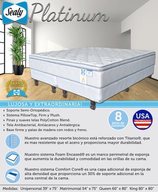 Medidas: Unipersonal 39” x 75” Matrimonial 54” x 75” Queen 60” x 80” King 80” x 80”
Nuestro sistema Comfort Core® es una capa adicional de esponja de
alta densidad que proporciona un 30% de soporte adicional en la
zona central de la cama.
Nuestro sistema Foam Encased® es un marco perimetral de esponja
que aumenta la durabilidad y comodidad en las orillas de su cama.
Nuestro avanzado resorte bicónico está reforzado con Titanio®, que
es mas resistente que el acero y proporciona mayor durabilidad.
‣ Soporte Semi-Ortopédico.
‣ Sistema PillowTop, Firm y Plush.
‣ Finas y suaves telas PolyCotton Blend.
‣ Tela Antibacteríal, Antiácaros y Antialérgica.
‣ Base firme y patas de madera con rodos y freno.
Años de
Garantía
8
LUJOSA Y EXTRAORDINARIA!
 