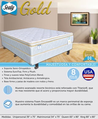 Medidas: Unipersonal 39” x 75” Matrimonial 54” x 75” Queen 60” x 80” King 80” x 80”
Nuestro sistema Foam Encased® es un marco perimetral de esponja
que aumenta la durabilidad y comodidad en las orillas de su cama.
Nuestro avanzado resorte bicónico está reforzado con Titanio®, que
es mas resistente que el acero y proporciona mayor durabilidad.
‣ Soporte Semi-Ortopédico.
‣ Sistema EuroTop, Firm y Plush.
‣ Finas y suaves telas PolyCotton Blend.
‣ Tela Antibacteríal, Antiácaros y Antialérgica.
‣ Base firme y patas de madera con rodos y freno.
Años de
Garantía
8
MAJESTUOSA Y CONFORTABLE!
 