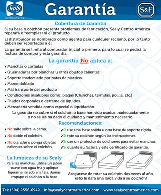 ‣ No salte sobre la cama.
‣ No doble el colchón.
‣ No planche o ponga objetos
calientes sobre el colchón.
La limpieza de su Sealy
Para las manchas, utilice un jabón
suave con agua fría y aplique
ligeramente sobre la tela. Jamas
empape el colchón o la base.
Asegúrese de rotar su colchón dos veces al año,
esto le dará una larga vida a su colchón!
Garantía
Tel: (504) 2556-6942 info@sealycentroamerica.com www.sealycentroamerica.com
Cobertura de Garantía
Si su base o colchón presenta problemas de fabricación, Sealy Centro América
reparará o reemplazará el producto.
El distribuidor es nombrado como agente para cualquier reclamo, por lo tanto
deben ser reportados a él.
La garantía se limita al comprador inicial o primero, para lo cual se pedirá la
factura de compra y esta garantía.
La garantía No aplica a:
• Manchas o cortadas
• Quemaduras por planchas u otros objetos calientes.
• Soporte inadecuado por patas de plástico.
• Marco doblado
• Mal transporte del producto
• Condiciones insalubres como: plagas (Chinches, termitas, polilla, Etc.)
• Fluidos corporales o derrame de líquidos.
• Mercadería vendida como especial o liquidación.
La garantía no cubre si el colchón o base han sido usados inadecuadamente
o no se les ha dado el cuidado y mantenimiento necesario.
Recomendaciones:
✓Si use una base sólida u otra base de soporte rígida.
✓Si rote su colchón según las instrucciones.
✓Si use un protector de colchones para evitar manchas.
✓Si guarde su factura y este certiﬁcado de garantía.
 