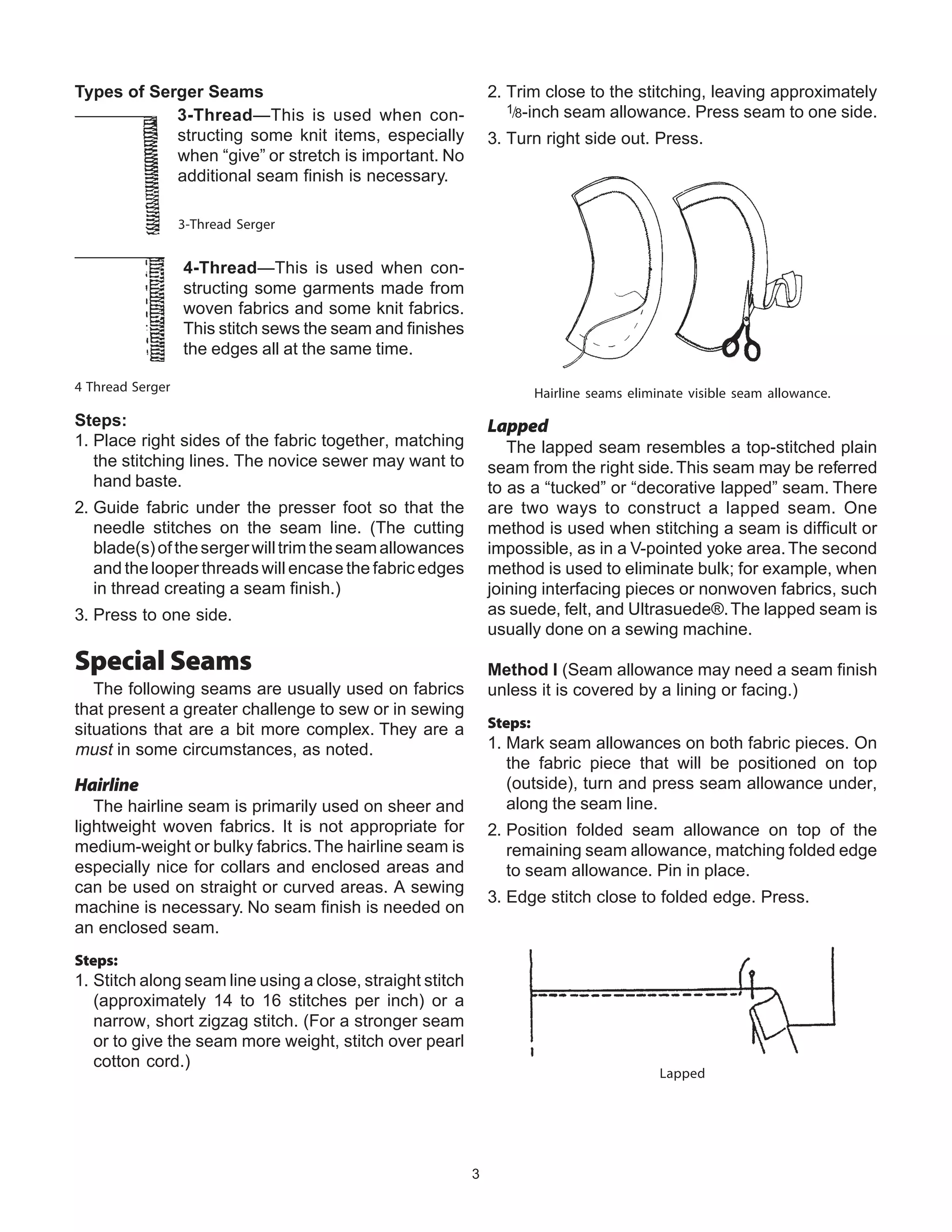 3
Types of Serger Seams
3-Thread—This is used when con-
structing some knit items, especially
when “give” or stretch is important. No
additional seam finish is necessary.
4-Thread—This is used when con-
structing some garments made from
woven fabrics and some knit fabrics.
This stitch sews the seam and finishes
the edges all at the same time.
Steps:
1. Place right sides of the fabric together, matching
the stitching lines. The novice sewer may want to
hand baste.
2. Guide fabric under the presser foot so that the
needle stitches on the seam line. (The cutting
blade(s)ofthesergerwilltrimtheseamallowances
and the looper threads will encase the fabric edges
in thread creating a seam finish.)
3. Press to one side.
Special Seams
The following seams are usually used on fabrics
that present a greater challenge to sew or in sewing
situations that are a bit more complex. They are a
must in some circumstances, as noted.
Hairline
The hairline seam is primarily used on sheer and
lightweight woven fabrics. It is not appropriate for
medium-weight or bulky fabrics.The hairline seam is
especially nice for collars and enclosed areas and
can be used on straight or curved areas. A sewing
machine is necessary. No seam finish is needed on
an enclosed seam.
Steps:
1. Stitch along seam line using a close, straight stitch
(approximately 14 to 16 stitches per inch) or a
narrow, short zigzag stitch. (For a stronger seam
or to give the seam more weight, stitch over pearl
cotton cord.)
2. Trim close to the stitching, leaving approximately
1/8-inch seam allowance. Press seam to one side.
3. Turn right side out. Press.
Hairline seams eliminate visible seam allowance.
Lapped
The lapped seam resembles a top-stitched plain
seam from the right side.This seam may be referred
to as a “tucked” or “decorative lapped” seam. There
are two ways to construct a lapped seam. One
method is used when stitching a seam is difficult or
impossible, as in a V-pointed yoke area.The second
method is used to eliminate bulk; for example, when
joining interfacing pieces or nonwoven fabrics, such
as suede, felt, and Ultrasuede®.The lapped seam is
usually done on a sewing machine.
Method I (Seam allowance may need a seam finish
unless it is covered by a lining or facing.)
Steps:
1. Mark seam allowances on both fabric pieces. On
the fabric piece that will be positioned on top
(outside), turn and press seam allowance under,
along the seam line.
2. Position folded seam allowance on top of the
remaining seam allowance, matching folded edge
to seam allowance. Pin in place.
3. Edge stitch close to folded edge. Press.
Lapped
4 Thread Serger
3-Thread Serger
 