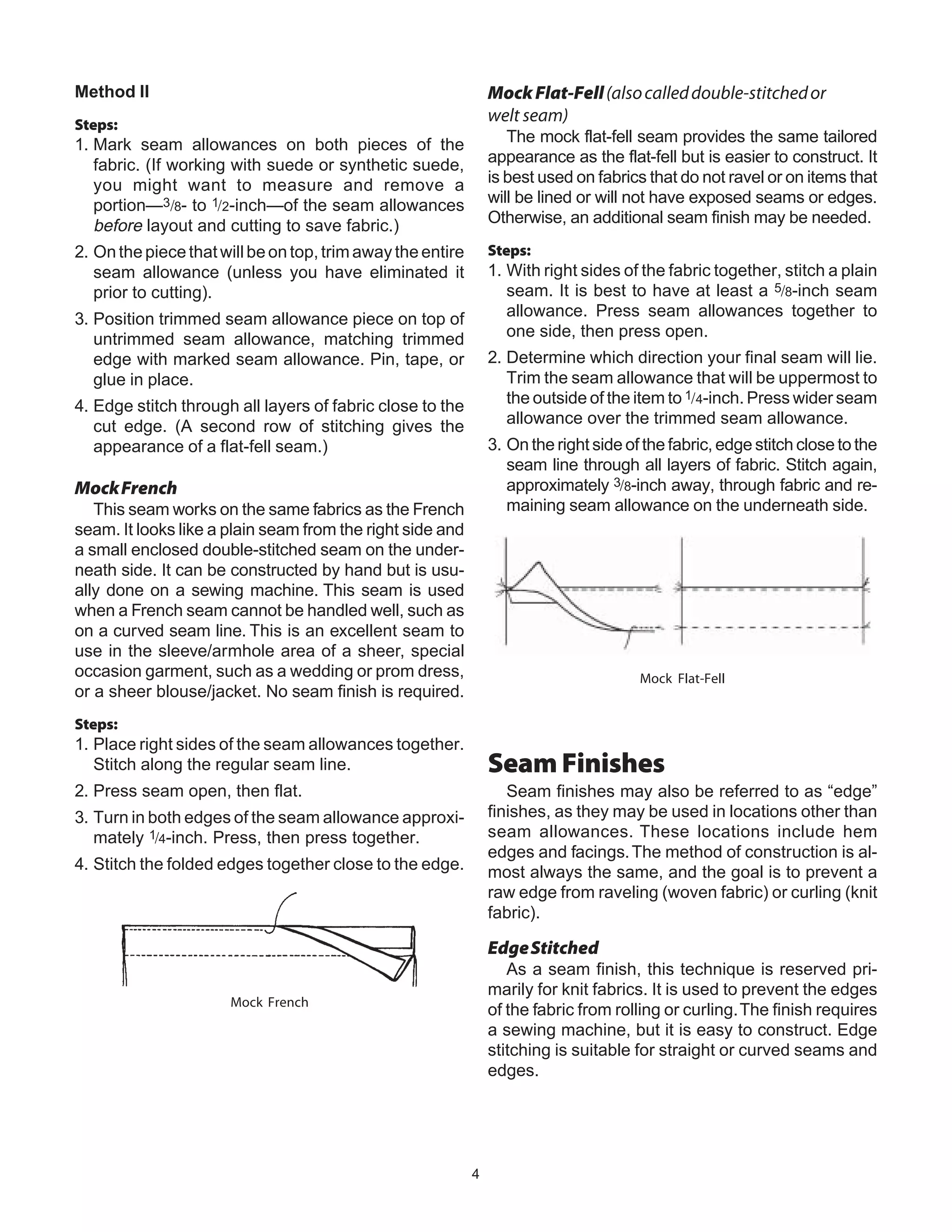 4
Method II
Steps:
1. Mark seam allowances on both pieces of the
fabric. (If working with suede or synthetic suede,
you might want to measure and remove a
portion—3/8- to 1/2-inch—of the seam allowances
before layout and cutting to save fabric.)
2. On the piece that will be on top, trim away the entire
seam allowance (unless you have eliminated it
prior to cutting).
3. Position trimmed seam allowance piece on top of
untrimmed seam allowance, matching trimmed
edge with marked seam allowance. Pin, tape, or
glue in place.
4. Edge stitch through all layers of fabric close to the
cut edge. (A second row of stitching gives the
appearance of a flat-fell seam.)
MockFrench
This seam works on the same fabrics as the French
seam. It looks like a plain seam from the right side and
a small enclosed double-stitched seam on the under-
neath side. It can be constructed by hand but is usu-
ally done on a sewing machine. This seam is used
when a French seam cannot be handled well, such as
on a curved seam line. This is an excellent seam to
use in the sleeve/armhole area of a sheer, special
occasion garment, such as a wedding or prom dress,
or a sheer blouse/jacket. No seam finish is required.
Steps:
1. Place right sides of the seam allowances together.
Stitch along the regular seam line.
2. Press seam open, then flat.
3. Turn in both edges of the seam allowance approxi-
mately 1/4-inch. Press, then press together.
4. Stitch the folded edges together close to the edge.
Mock French
MockFlat-Fell(alsocalleddouble-stitchedor
welt seam)
The mock flat-fell seam provides the same tailored
appearance as the flat-fell but is easier to construct. It
is best used on fabrics that do not ravel or on items that
will be lined or will not have exposed seams or edges.
Otherwise, an additional seam finish may be needed.
Steps:
1. With right sides of the fabric together, stitch a plain
seam. It is best to have at least a 5/8-inch seam
allowance. Press seam allowances together to
one side, then press open.
2. Determine which direction your final seam will lie.
Trim the seam allowance that will be uppermost to
the outside of the item to 1/4-inch. Press wider seam
allowance over the trimmed seam allowance.
3. On the right side of the fabric, edge stitch close to the
seam line through all layers of fabric. Stitch again,
approximately 3/8-inch away, through fabric and re-
maining seam allowance on the underneath side.
Mock Flat-Fell
Seam Finishes
Seam finishes may also be referred to as “edge”
finishes, as they may be used in locations other than
seam allowances. These locations include hem
edges and facings.The method of construction is al-
most always the same, and the goal is to prevent a
raw edge from raveling (woven fabric) or curling (knit
fabric).
EdgeStitched
As a seam finish, this technique is reserved pri-
marily for knit fabrics. It is used to prevent the edges
of the fabric from rolling or curling.The finish requires
a sewing machine, but it is easy to construct. Edge
stitching is suitable for straight or curved seams and
edges.
 