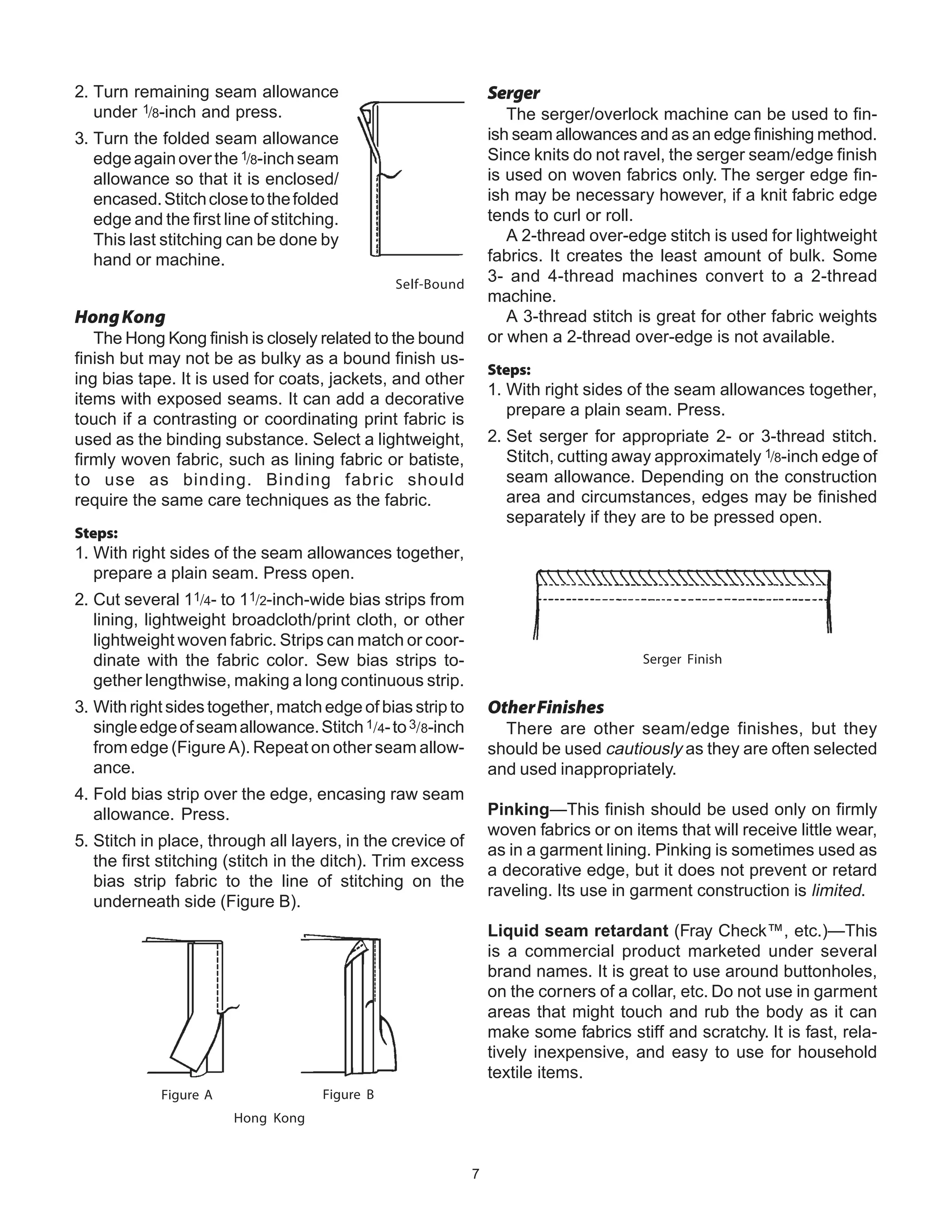 7
2. Turn remaining seam allowance
under 1/8-inch and press.
3. Turn the folded seam allowance
edgeagainoverthe1/8-inchseam
allowance so that it is enclosed/
encased.Stitchclosetothefolded
edge and the first line of stitching.
This last stitching can be done by
hand or machine.
Self-Bound
HongKong
The Hong Kong finish is closely related to the bound
finish but may not be as bulky as a bound finish us-
ing bias tape. It is used for coats, jackets, and other
items with exposed seams. It can add a decorative
touch if a contrasting or coordinating print fabric is
used as the binding substance. Select a lightweight,
firmly woven fabric, such as lining fabric or batiste,
to use as binding. Binding fabric should
require the same care techniques as the fabric.
Steps:
1. With right sides of the seam allowances together,
prepare a plain seam. Press open.
2. Cut several 11/4- to 11/2-inch-wide bias strips from
lining, lightweight broadcloth/print cloth, or other
lightweight woven fabric. Strips can match or coor-
dinate with the fabric color. Sew bias strips to-
gether lengthwise, making a long continuous strip.
3. With right sides together, match edge of bias strip to
singleedgeofseamallowance.Stitch1/4-to3/8-inch
from edge (Figure A). Repeat on other seam allow-
ance.
4. Fold bias strip over the edge, encasing raw seam
allowance. Press.
5. Stitch in place, through all layers, in the crevice of
the first stitching (stitch in the ditch). Trim excess
bias strip fabric to the line of stitching on the
underneath side (Figure B).
Hong Kong
Serger
The serger/overlock machine can be used to fin-
ish seam allowances and as an edge finishing method.
Since knits do not ravel, the serger seam/edge finish
is used on woven fabrics only. The serger edge fin-
ish may be necessary however, if a knit fabric edge
tends to curl or roll.
A 2-thread over-edge stitch is used for lightweight
fabrics. It creates the least amount of bulk. Some
3- and 4-thread machines convert to a 2-thread
machine.
A 3-thread stitch is great for other fabric weights
or when a 2-thread over-edge is not available.
Steps:
1. With right sides of the seam allowances together,
prepare a plain seam. Press.
2. Set serger for appropriate 2- or 3-thread stitch.
Stitch, cutting away approximately 1/8-inch edge of
seam allowance. Depending on the construction
area and circumstances, edges may be finished
separately if they are to be pressed open.
Serger Finish
OtherFinishes
There are other seam/edge finishes, but they
should be used cautiously as they are often selected
and used inappropriately.
Pinking—This finish should be used only on firmly
woven fabrics or on items that will receive little wear,
as in a garment lining. Pinking is sometimes used as
a decorative edge, but it does not prevent or retard
raveling. Its use in garment construction is limited.
Liquid seam retardant (Fray Check™, etc.)—This
is a commercial product marketed under several
brand names. It is great to use around buttonholes,
on the corners of a collar, etc. Do not use in garment
areas that might touch and rub the body as it can
make some fabrics stiff and scratchy. It is fast, rela-
tively inexpensive, and easy to use for household
textile items.
Figure A Figure B
 