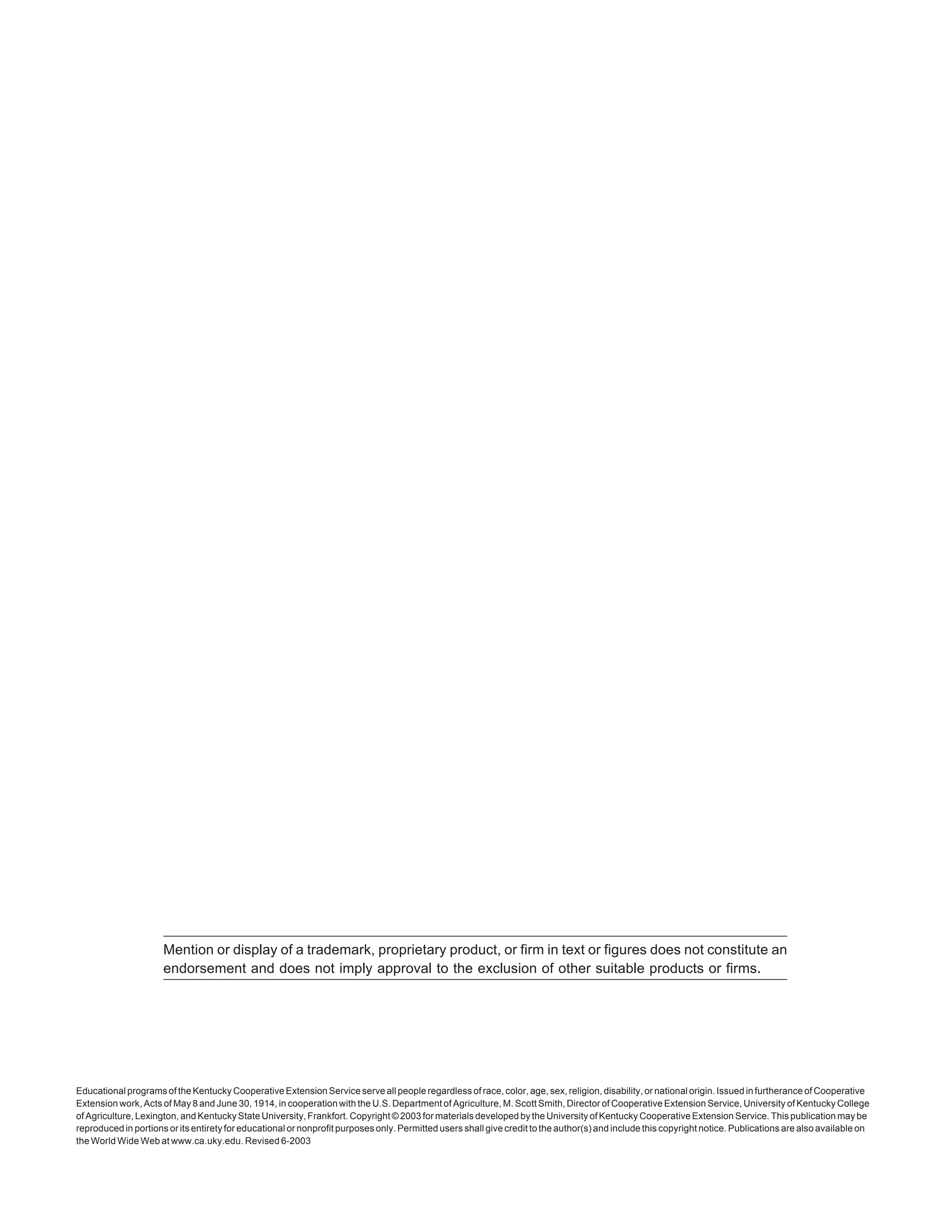 Educational programs of the Kentucky Cooperative Extension Service serve all people regardless of race, color, age, sex, religion, disability, or national origin. Issued in furtherance of Cooperative
Extension work, Acts of May 8 and June 30, 1914, in cooperation with the U.S. Department of Agriculture, M. Scott Smith, Director of Cooperative Extension Service, University of Kentucky College
of Agriculture, Lexington, and Kentucky State University, Frankfort. Copyright © 2003 for materials developed by the University of Kentucky Cooperative Extension Service. This publication may be
reproduced in portions or its entirety for educational or nonprofit purposes only. Permitted users shall give credit to the author(s) and include this copyright notice. Publications are also available on
the World Wide Web at www.ca.uky.edu. Revised 6-2003
Mention or display of a trademark, proprietary product, or firm in text or figures does not constitute an
endorsement and does not imply approval to the exclusion of other suitable products or firms.
 