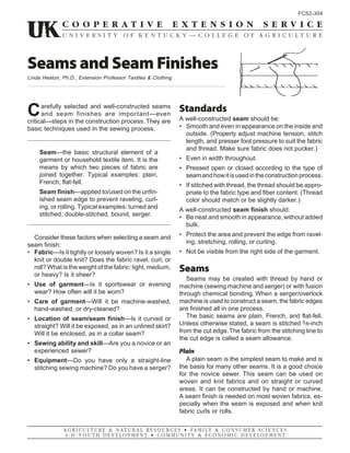 Carefully selected and well-constructed seams
and seam finishes are important—even
critical—steps in the construction process.They are
basic techniques used in the sewing process.
Seam—the basic structural element of a
garment or household textile item. It is the
means by which two pieces of fabric are
joined together. Typical examples: plain,
French, flat-fell.
Seam finish—applied to/used on the unfin-
ished seam edge to prevent raveling, curl-
ing, or rolling. Typical examples: turned and
stitched, double-stitched, bound, serger.
Consider these factors when selecting a seam and
seam finish:
• Fabric—Is it tightly or loosely woven? Is it a single
knit or double knit? Does the fabric ravel, curl, or
roll? What is the weight of the fabric: light, medium,
or heavy? Is it sheer?
• Use of garment—Is it sportswear or evening
wear? How often will it be worn?
• Care of garment—Will it be machine-washed,
hand-washed, or dry-cleaned?
• Location of seam/seam finish—Is it curved or
straight? Will it be exposed, as in an unlined skirt?
Will it be enclosed, as in a collar seam?
• Sewing ability and skill—Are you a novice or an
experienced sewer?
• Equipment—Do you have only a straight-line
stitching sewing machine? Do you have a serger?
FCS2-304
Seams and Seam Finishes
Linda Heaton, Ph.D., Extension Professor Textiles & Clothing
Standards
A well-constructed seam should be:
• Smooth and even in appearance on the inside and
outside. (Properly adjust machine tension, stitch
length, and presser foot pressure to suit the fabric
and thread. Make sure fabric does not pucker.)
• Even in width throughout.
• Pressed open or closed according to the type of
seamandhowitisusedintheconstructionprocess.
• If stitched with thread, the thread should be appro-
priate to the fabric type and fiber content. (Thread
color should match or be slightly darker.)
A well-constructed seam finish should:
• Be neat and smooth in appearance, without added
bulk.
• Protect the area and prevent the edge from ravel-
ing, stretching, rolling, or curling.
• Not be visible from the right side of the garment.
Seams
Seams may be created with thread by hand or
machine (sewing machine and serger) or with fusion
through chemical bonding. When a serger/overlock
machine is used to construct a seam, the fabric edges
are finished all in one process.
The basic seams are plain, French, and flat-fell.
Unless otherwise stated, a seam is stitched 5/8-inch
from the cut edge.The fabric from the stitching line to
the cut edge is called a seam allowance.
Plain
A plain seam is the simplest seam to make and is
the basis for many other seams. It is a good choice
for the novice sewer. This seam can be used on
woven and knit fabrics and on straight or curved
areas. It can be constructed by hand or machine.
A seam finish is needed on most woven fabrics, es-
pecially when the seam is exposed and when knit
fabric curls or rolls.
 