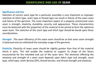 Significance and Use
Selection of correct seam type for a particular assembly is very important as improper
selection of stitch type, seam type or thread type can result in failure of the sewn seam
and failure of the garment. The most important aspect of a properly constructed sewn
seam is strength, elasticity, durability, security and appearance. These characteristics
must be balanced with the properties of the material to be joined to form the optimum
sewn seam. The selection of the seam type and stitch type should be based upon these
considerations.
Strength: The seam efficiency of the sewn seam should be so that sewn seam strength
is balanced and can withstand the everyday usage of the garment.
Elasticity: Elasticity of sewn seam should be slightly greater than that of the material
which it joins. This will enable the material to support its shape of the forces
encountered for the intended end use of the sewn item. The elements effecting the
elasticity and strength of a sewn seam depends upon fabric type and strength, seam
type, stitch type, stitch density (SPI), thread tension, and thread strength and elasticity.
SIGNIFICANCE AND USE OF SEAM
 