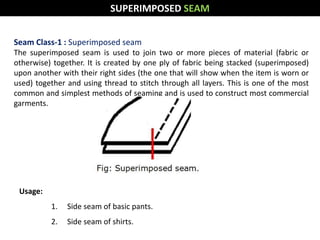 SUPERIMPOSED SEAM
Seam Class-1 : Superimposed seam
The superimposed seam is used to join two or more pieces of material (fabric or
otherwise) together. It is created by one ply of fabric being stacked (superimposed)
upon another with their right sides (the one that will show when the item is worn or
used) together and using thread to stitch through all layers. This is one of the most
common and simplest methods of seaming and is used to construct most commercial
garments.
Usage:
1. Side seam of basic pants.
2. Side seam of shirts.
 