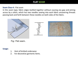 Seam Class-4 : Flat seam
In this seam type, fabric edges buttled together without causing any gap and joining
across by a stitch, which has two needles sewing into each fabric ancovering threads
passing back and forth between these needles on both sides of the fabric.
Usage:
1. Hem of knitted underwear.
2. For decorative garments items.
FLAT SEAM
 