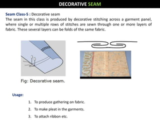Seam Class-5 : Decorative seam
The seam in this class is produced by decorative stitching across a garment panel,
where single or multiple rows of stitches are sewn through one or more layers of
fabric. These several layers can be folds of the same fabric.
Usage:
1. To produce gathering on fabric.
2. To make pleat in the garments.
3. To attach ribbon etc.
DECORATIVE SEAM
 