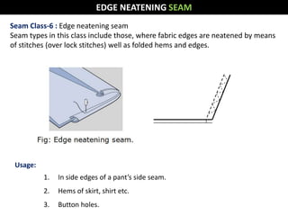 Seam Class-6 : Edge neatening seam
Seam types in this class include those, where fabric edges are neatened by means
of stitches (over lock stitches) well as folded hems and edges.
Usage:
1. In side edges of a pant’s side seam.
2. Hems of skirt, shirt etc.
3. Button holes.
EDGE NEATENING SEAM
 