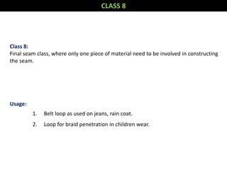 Class 8:
Final seam class, where only one piece of material need to be involved in constructing
the seam.
Usage:
1. Belt loop as used on jeans, rain coat.
2. Loop for braid penetration in children wear.
CLASS 8
 