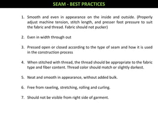 1. Smooth and even in appearance on the inside and outside. (Properly
adjust machine tension, stitch length, and presser foot pressure to suit
the fabric and thread. Fabric should not pucker)
2. Even in width through out
3. Pressed open or closed according to the type of seam and how it is used
in the construction process
4. When stitched with thread, the thread should be appropriate to the fabric
type and fiber content. Thread color should match or slightly darkest.
5. Neat and smooth in appearance, without added bulk.
6. Free from raveling, stretching, rolling and curling.
7. Should not be visible from right side of garment.
SEAM - BEST PRACTICES
 