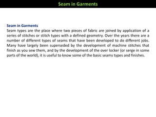 Seam in Garments
Seam types are the place where two pieces of fabric are joined by application of a
series of stitches or stitch types with a defined geometry. Over the years there are a
number of different types of seams that have been developed to do different jobs.
Many have largely been superseded by the development of machine stitches that
finish as you sew them, and by the development of the over locker (or serge in some
parts of the world), it is useful to know some of the basic seams types and finishes.
Seam in Garments
 