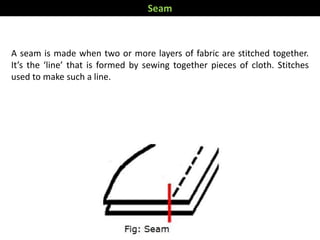 A seam is made when two or more layers of fabric are stitched together.
It’s the ‘line’ that is formed by sewing together pieces of cloth. Stitches
used to make such a line.
Seam
 