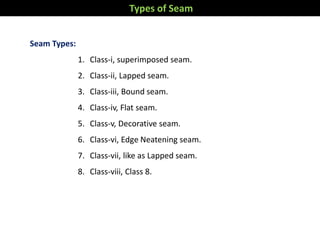 Seam Types:
1. Class-i, superimposed seam.
2. Class-ii, Lapped seam.
3. Class-iii, Bound seam.
4. Class-iv, Flat seam.
5. Class-v, Decorative seam.
6. Class-vi, Edge Neatening seam.
7. Class-vii, like as Lapped seam.
8. Class-viii, Class 8.
Types of Seam
 