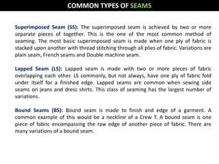 Superimposed Seam (SS): The superimposed seam is achieved by two or more
separate pieces of together. This is the one of the most common method of
seaming. The most basic superimposed seam is made when one ply of fabric is
stacked upon another with thread stitching through all plies of fabric. Variations are
plain seam, French seams and Double machine seam.
Lapped Seam (LS): Lapped seam is made with two or more pieces of fabric
overlapping each other. LS commonly, but not always, have one ply of fabric fold
under itself for a finished edge. Lapped seams are common when sewing side
seams on jeans and dress shirts. This class of seaming has the largest number of
variations.
Bound Seams (BS): Bound seam is made to finish and edge of a garment. A
common example of this would be a neckline of a Crew T. A bound seam is one
piece of fabric encompassing the raw edge of another piece of fabric. There are
many variations of a bound seam.
COMMON TYPES OF SEAMS
 