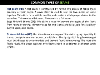 Flat Seam (FS): A flat seam is constructed by having two pieces of fabric meet
precisely at their edges. A cover stitch is used to sew the two pieces of fabric
together. This stitch has multiple needles and creates a stitch perpendicular to the
seam line. This creates a flat seam. Plain seam is a flat seam.
Edge Finished Seams (EF): This seam is used to prevent the edges of the fabric
from rolling or curling. Primarily used for knit fabrics and is suitable for straight or
curved seams and edges.
Ornamental Seam (OS): this seam is made using machines with zigzag capability. It
is used on a plain seam on woven or knit fabric. The zigzag stitch length (coverage)
must be adjusted to accommodate and prevent fabric from raveling. The more the
fabric ravels, the closer together the stitches need to be (tighter or shorter stitch
length).
COMMON TYPES OF SEAMS
 