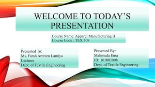 WELCOME TO TODAY’S
PRESENTATION
Course Name: Apparel Manufacturing II
Course Code : TEX 309
Presented To:
Ms. Farah Amreen Lamiya
Lecturer
Dept. of Textile Engineering
Presented By:
Mahmuda Ema
ID: 161003008
Dept. of Textile Engineering
 