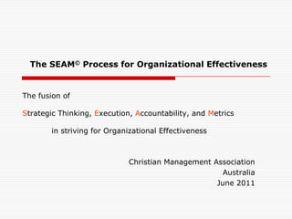 The fusion ofStrategic Thinking, Execution, Accountability, and Metrics	in striving for Organizational Effectiveness  The SEAM© Process for Organizational Effectiveness Christian Management Association  Australia June 2011 