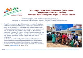 Le thème proposé, sur la médiation sociale au Cameroun
fait l’objet de nombreuses actualités dans la presse, relayées par Afrique Médiation Info
Image : http://wpmccameroon.org/la-ligue-internationale-des-femmes-pour-la-paix-et-la-liberte-wilpf-cameroon-a-organise-en-presence-de-ses-organisations-partenaires-en-occurrence-women-for-peace-mediation-and-conflicts-preventi/
2ème temps : espace des conférences (9h20-10h00)
La médiation sociale au Cameroun
Conférence-débat animée par Me Brigitte Ada Nnengue Lebreton
• Malgré l’organisation du “grand dialogue”, les massacres de Ngarbuh,
Kumba et autres tueries sont la preuve que beaucoup reste à faire pour
mettre fin aux tensions. …/… Les évêques sont convaincus que seul un
vrai dialogue incluant toutes les parties peut favoriser un retour à la paix
dans les régions du nord-ouest et du sud-ouest. …/… Au sortir de sa
rencontre le 29 janvier 2021 avec le chef de l’État camerounais Paul Biya,
le secrétaire d’État du Saint-Siège a évoqué son souci du retour à la paix
dans la partie anglophone du pays." (Extrait de la-croix.com du
01/02/2021)
• Les éleveurs peuls mbororo fuyant les exactions de Boko Haram et
l’insécurité dans la région anglophone du Nord-Ouest ont installé des
campements dans des villages d'agriculteurs au centre du Cameroun,
faisant naitre des conflits aujourd’hui réglés grâce à diverses médiations.
(Extrait de voaafrique.com du 18/01/2021)
 