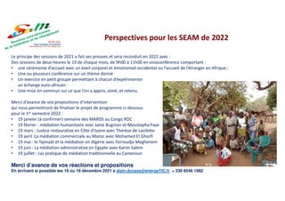Le principe des sessions de 2021 a fait ses preuves et sera reconduit en 2022 avec :
Des sessions de deux heures le 19 de chaque mois, de 9h00 à 11h00 en visioconférence comportant :
• une cérémonie d’accueil avec un éveil corporel et émotionnel occidental ou l’accueil de l’étranger en Afrique ;
• Une ou plusieurs conférence sur un thème donné
• Un exercice en petit groupe permettant à chacun d’expérimenter
un échange euro-africain
• Une mise en commun sur ce que l’on a appris, aimé, et retenu.
Merci d’avance de vos propositions d’intervention
qui nous permettront de finaliser le projet de programme ci-dessous
pour le 1er semestre 2022 :
• 19 janvier (à confirmer) semaine des MARDS au Congo RDC
• 19 février : médiation humanitaire avec Janie Bugnion et Moustapha Faye
• 19 mars : Justice restaurative en Côte d’Ivoire avec Thérèse de Lavilette
• 19 avril :La médiation commerciale au Maroc avec Mohamed El Ghorfi
• 19 mai : le Tajmaât et la médiation en Algérie avec Ferroudja Meghenem
• 19 juin : La médiation administrative en Egypte avec Karim Salem
• 19 juillet : cas pratique de médiation traditionnelle au Cameroun
Merci d’avance de vos réactions et propositions
En écrivant si possible les 18 ou 19 décembre 2021 à alain.ducass@energeTIC.fr + 336 8546 1982
Perspectives pour les SEAM de 2022
 
