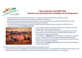Faits marquants des SEAM 2021
Sessions euro-africaines de la médiation et du changement
• 19 novembre 2021 autour de de Catherine Ginisty « En quoi les procédés de résolution de conflits des sociétés
traditionnelles peuvent-ils bénéficier aux pratiques actuelles de la médiation ? »
• 19 septembre 2021, exercice du vampire autour de Caris et Alain puis présentation du colloque des MARD autour de Jean-
Pierre Longo, président du Centre International d'arbitrage du Congo RDC
• L 19 juillet 2021 autour de Catherine Emmanuel et Hélène Toumieh du CEMA et de Zeina Kesrouani du CPM-USJ sur les
sources euro-africaine de la médiation libanaise
• J 19 juin 2021 : les esprits européens et africains de la médiation autour de
Jacqueline Morineau et Léonard Nkeshimana
• M 19 mai 2021 : expérimentation d'un processus de groupe sur les conflits
transculturels, autour de Denis Morin et Sophie de Bryas, facilitateurs en
Processwork et en démocratie profonde
• L 19 avril 2021 : Le Médialabre, intermédiaire entre la médiation et la palabre,
avec Juan Verlinden et Jean de Lathouwer d'OMA et Mamadou Diakhate
Directeur du Centre de formation judiciaire (CFJ) de Dakar, en partenariat avec
le Conseil International de la médiation
• V 19 mars 2021 : la médiation au Cameroun autour de Sidonie Noël Welwert
et Jeanot Minla Mfou'ou
Par ailleurs des amis et partenaires ont mené des webinaires comparables à savoir :
• le Conseil international de la médiation avec la conférence d’Alain Lemprereur sur La puissance de la médiation contre la guerre civile
• l'ANM en partenariat avec l'IFOMENE avec le film de Salomé Van Billoen "Les cornes de la vache", le 15 novembre
 