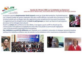 La session a permis d’expérimenter l’éveil corporel animé par Ulrike Weissenbacher, Psychothérapeute,
car, il importe d’aider les parties impliquées dans des conflits difficiles à accueillir leurs sensations et leurs
émotions plutôt qu’à se réfugier dans des jugements ou des symptômes de stress post-traumatique.
Il a également permis d’expérimenter le travail en petit groupes sur Zoom qui favorise la participation
de chacun et les échanges interculturels
Quant au contenu des conférences et des débats, il est apparu que le conflit ne divisait pas les
communautés francophones et anglophones entre elles mais plutôt la communauté anglophone
avec le Gouvernement majoritairement francophone.
Des médiateurs au profil très différents sont impliqués sur la médiation coutumière, le dialogue national à caractère
politique les médiations d’affaires avec ses avocats, ou les médiations entre investisseurs et populations villageoises.
Session du 19 mars 2021 sur la médiation au Cameroun
autour de Sidonie Wilwert Bela, Jeanot Minla Mfou’ou et Brigitte Ada Nnengue Lebreton
 