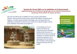 Avec plus de 100 inscrits, la SEAM du 19 mai a permis à Gilot Bebe
Akoutou, chef coutumier camerounais, Joachim Tête Adjovi, conseiller de roi
togolais, un leader paysan tchadien d’échanger avec une quarantaine de
médiateurs européens et africains pour renforcer les apprentissages mutuels
de la médiation coutumière et européenne.
Session du 19 mai 2021 sur la médiation et le Processwork
expérimentation d'un processus de groupe sur les conflits transculturels
facilité par Denis Morin et Sophie de Bryas
Les échanges ont mis en
évidence le besoin de
transmission de la médiation
traditionnelle africaine, en
formant des jeunes à ce type de
médiation, en mettant par écrit
ses bonnes pratiques, et en
développant des formations,
des échanges et des groupes de
pratiques tels que ceux des
SEAM.
 