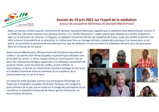 Après un exercice d’éveil corporel, émotionnel et spirituel, Jacqueline Morineau rappelle que la médiation était déjà pratiquée à Sumer il
y a 5000 ans. Elle existe toujours sous plusieurs formes. La « Conflict Resolution » anglo-saxone bien adaptée aux conflits d’objets est
axée sur la recherche de solutions. A l’opposé, la médiation humaniste héritée de l’académie de Platon, traite des conflits d’identité. Elle
offre à chacun la possibilité de se rencontrer lui-même pour faire un ménage intérieur, comprendre pourquoi il se trouve dans un tel
pétrin, et rencontrer la personne de son adversaire Ce type de médiation n’a rien à envier à la médiation africaine qui a de quoi puiser
dans les richesses de son passé.
Session du 19 juin 2021 sur l’esprit de la médiation
autour de Jacqueline Morineau et Léonard Nkeshimana
Selon Léonard Nkeshimana, l’Afrique reconnaît l’existence naturelle des
conflits « Les vaches d’un même troupeau ne peuvent pas cohabiter sans
se toucher les cornes ! ». Ainsi, chaque ethnie et communauté a mis au
point des mécanismes dialogue apparentés à la médiation, permettant de
prévenir, limiter, voire résoudre les conflits, et d’en célébrer la
réconciliation. Le but de ces mécanismes consiste à protéger le lien social
et à rétablir l’harmonie entre les membres d’une société et de la
communauté avec le ciel et la terre.
Un travail en petits groupes a permis aux participants d’échanger sur
l’esprit de la médiation européen et africain. Plusieurs ont souligné le
point commun de la joie, qui se voyait sur le visage des participants et qui
caractérise la médiation humaniste de même que les cérémonies de
réconciliation africaines.
 