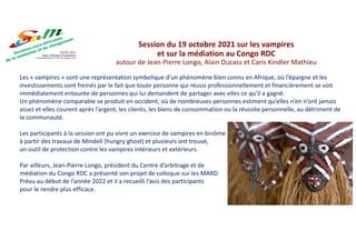 Les « vampires » sont une représentation symbolique d’un phénomène bien connu en Afrique, où l’épargne et les
investissements sont freinés par le fait que toute personne qui réussi professionnellement et financièrement se voit
immédiatement entourée de personnes qui lui demandent de partager avec elles ce qu’il a gagné.
Un phénomène comparable se produit en occident, où de nombreuses personnes estiment qu’elles n’en n’ont jamais
assez et elles courent après l’argent, les clients, les biens de consommation ou la réussite personnelle, au détriment de
la communauté.
Les participants à la session ont pu vivre un exercice de vampires en binôme
à partir des travaux de Mindell (hungry ghost) et plusieurs ont trouvé,
un outil de protection contre les vampires intérieurs et extérieurs.
Par ailleurs, Jean-Pierre Longo, président du Centre d’arbitrage et de
médiation du Congo RDC a présenté son projet de colloque sur les MARD
Prévu au début de l’année 2022 et il a recueilli l’avis des participants
pour le rendre plus efficace.
Session du 19 octobre 2021 sur les vampires
et sur la médiation au Congo RDC
autour de Jean-Pierre Longo, Alain Ducass et Caris Kindler Mathieu
 