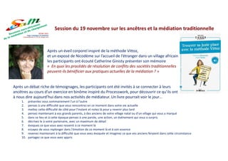Après un éveil corporel inspiré de la méthode Vittoz,
et un exposé de Nicodème sur l’accueil de l’étranger dans un village africain
les participants ont écouté Catherine Ginisty présenter son mémoire
« En quoi les procédés de résolution de conflits des sociétés traditionnelles
peuvent-ils bénéficier aux pratiques actuelles de la médiation ? »
Après un débat riche de témoignages, les participants ont été invités à se connecter à leurs
ancêtres au cours d’un exercice en binôme inspiré du Processwork, pour découvrir ce qu’ils ont
à nous dire aujourd’hui dans nos activités de médiateur. Un livre pourrait voir le jour…
1. présentez vous sommairement l'un à l'autre
2. pensez à une difficulté que vous rencontrez en ce moment dans votre vie actuelle
3. mettez cette difficulté de côté pour l'instant et notez là pour y revenir plus tard
4. pensez maintenant à vos grands parents, à des anciens de votre village natal ou d'un village qui vous a marqué
5. dans ce lieu et à cette époque pensez à une parole, une action, un événement qui vous a surpris
6. décrivez le à votre partenaire, avec un maximum de détail
7. évoquez ce que vous avez ressenti à ce moment là
8. essayez de vous replonger dans l'émotion de ce moment là et à son essence
9. revenez maintenant à la difficulté que vous avez évoquée et imaginez ce que vos anciens feraient dans cette circonstance
10. partagez ce que vous avez appris
Session du 19 novembre sur les ancêtres et la médiation traditionnelle
 