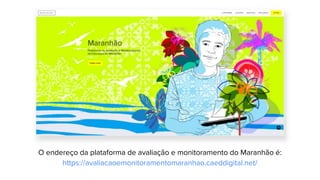 O endereço da plataforma de avaliação e monitoramento do Maranhão é:
https://avaliacaoemonitoramentomaranhao.caeddigital.net/
 