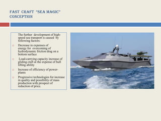 Fast CraFt “sea MagiC”
Conception



     The further development of high-
     speed sea transport is caused by
     following factors:
    Decrease in expenses of
     energy for overcoming of
     hydrodynamic friction drag on a
     bottom surface
     Load-carrying capacity increase of
     gliding craft at the expense of hull
     lifting ability
    Increase of efficiency of power-
     plants
    Progressive technologies for increase
     in quality and possibility of mass
     production with prospect of
     reduction of price.
 