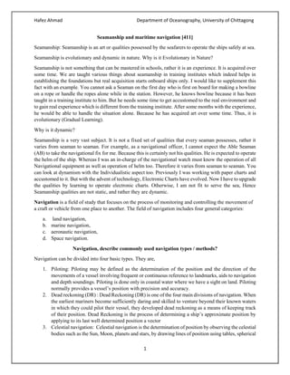 Hafez Ahmad Department of Oceanography, University of Chittagong
1
Seamanship and maritime navigation [411]
Seamanship: Seamanship is an art or qualities possessed by the seafarers to operate the ships safely at sea.
Seamanship is evolutionary and dynamic in nature. Why is it Evolutionary in Nature?
Seamanship is not something that can be mastered in schools, rather it is an experience. It is acquired over
some time. We are taught various things about seamanship in training institutes which indeed helps in
establishing the foundations but real acquisition starts onboard ships only. I would like to supplement this
fact with an example. You cannot ask a Seaman on the first day who is first on board for making a bowline
on a rope or handle the ropes alone while in the station. However, he knows bowline because it has been
taught in a training institute to him. But he needs some time to get accustomed to the real environment and
to gain real experience which is different from the training institute. After some months with the experience,
he would be able to handle the situation alone. Because he has acquired art over some time. Thus, it is
evolutionary (Gradual Learning).
Why is it dynamic?
Seamanship is a very vast subject. It is not a fixed set of qualities that every seaman possesses, rather it
varies from seaman to seaman. For example, as a navigational officer, I cannot expect the Able Seaman
(AB) to take the navigational fix for me. Because this is certainly not his qualities. He is expected to operate
the helm of the ship. Whereas I was an in-charge of the navigational watch must know the operation of all
Navigational equipment as well as operation of helm too. Therefore it varies from seaman to seaman. You
can look at dynamism with the Individualistic aspect too. Previously I was working with paper charts and
accustomed to it. But with the advent of technology, Electronic Charts have evolved. Now I have to upgrade
the qualities by learning to operate electronic charts. Otherwise, I am not fit to serve the sea, Hence
Seamanship qualities are not static, and rather they are dynamic.
Navigation is a field of study that focuses on the process of monitoring and controlling the movement of
a craft or vehicle from one place to another. The field of navigation includes four general categories:
a. land navigation,
b. marine navigation,
c. aeronautic navigation,
d. Space navigation.
Navigation, describe commonly used navigation types / methods?
Navigation can be divided into four basic types. They are,
1. Piloting: Piloting may be defined as the determination of the position and the direction of the
movements of a vessel involving frequent or continuous reference to landmarks, aids to navigation
and depth soundings. Piloting is done only in coastal water where we have a sight on land. Piloting
normally provides a vessel’s position with precision and accuracy.
2. Dead reckoning (DR) : Dead Reckoning (DR) is one of the four main divisions of navigation. When
the earliest mariners become sufficiently daring and skilled to venture beyond their known waters
in which they could pilot their vessel, they developed dead reckoning as a means of keeping track
of their position. Dead Reckoning is the process of determining a ship’s approximate position by
applying to its last well determined position a vector
3. Celestial navigation: Celestial navigation is the determination of position by observing the celestial
bodies such as the Sun, Moon, planets and stars, by drawing lines of position using tables, spherical
 